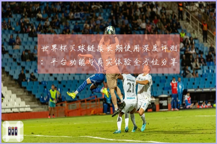 世界杯买球链接长期使用深度评测：平台功能与真实体验全方位分享